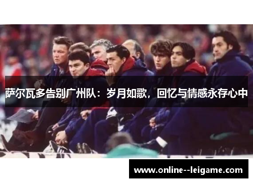 萨尔瓦多告别广州队：岁月如歌，回忆与情感永存心中