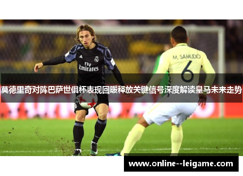 莫德里奇对阵巴萨世俱杯表现回暖释放关键信号深度解读皇马未来走势