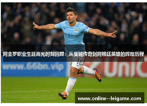 阿圭罗职业生涯高光时刻回顾：从曼城传奇到阿根廷英雄的辉煌历程