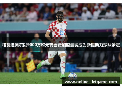 格瓦迪奥尔以9000万欧元转会费加盟曼城成为新援助力球队争冠