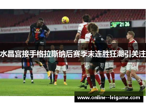 水晶宫接手格拉斯纳后赛季末连胜狂潮引关注